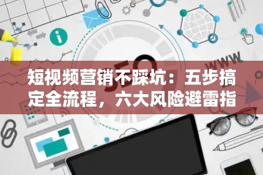 短视频营销不踩坑：五步搞定全流程，六大风险避雷指南