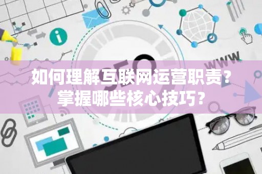 如何理解互联网运营职责？掌握哪些核心技巧？